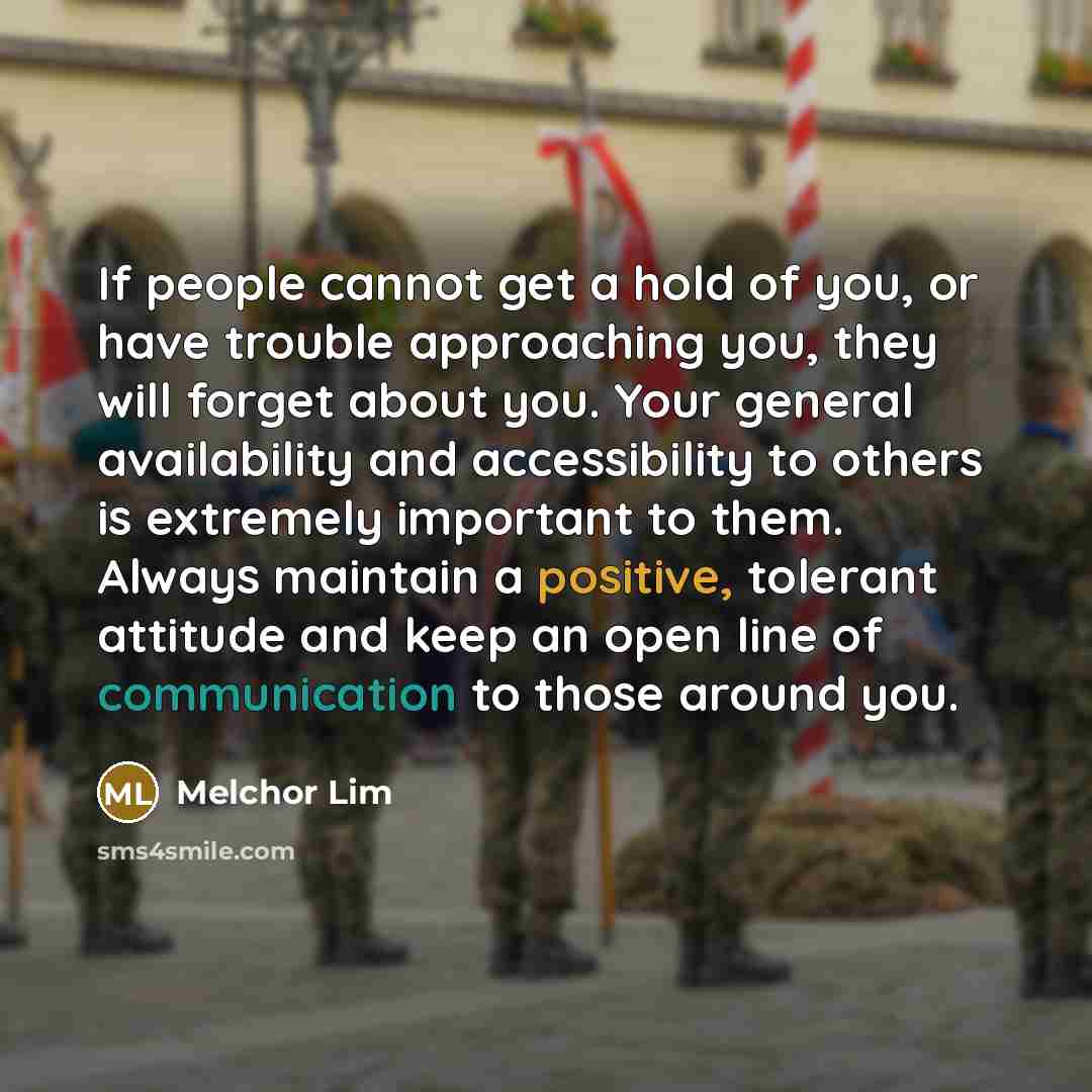 “If people cannot get a hold of you, or have trouble approaching you, they will forget about you. Your general availability and accessibility to others is extremely important to them. Always maintain a positive, tolerant attitude and keep an open line of communication to those around you.” quote by Melchor Lim