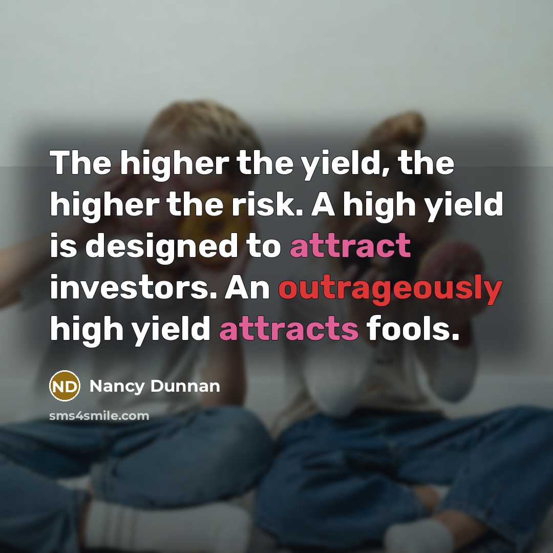 “The higher the yield, the higher the risk. A high yield is designed to attract investors. An outrageously high yield attracts fools.” quote by Nancy Dunnan