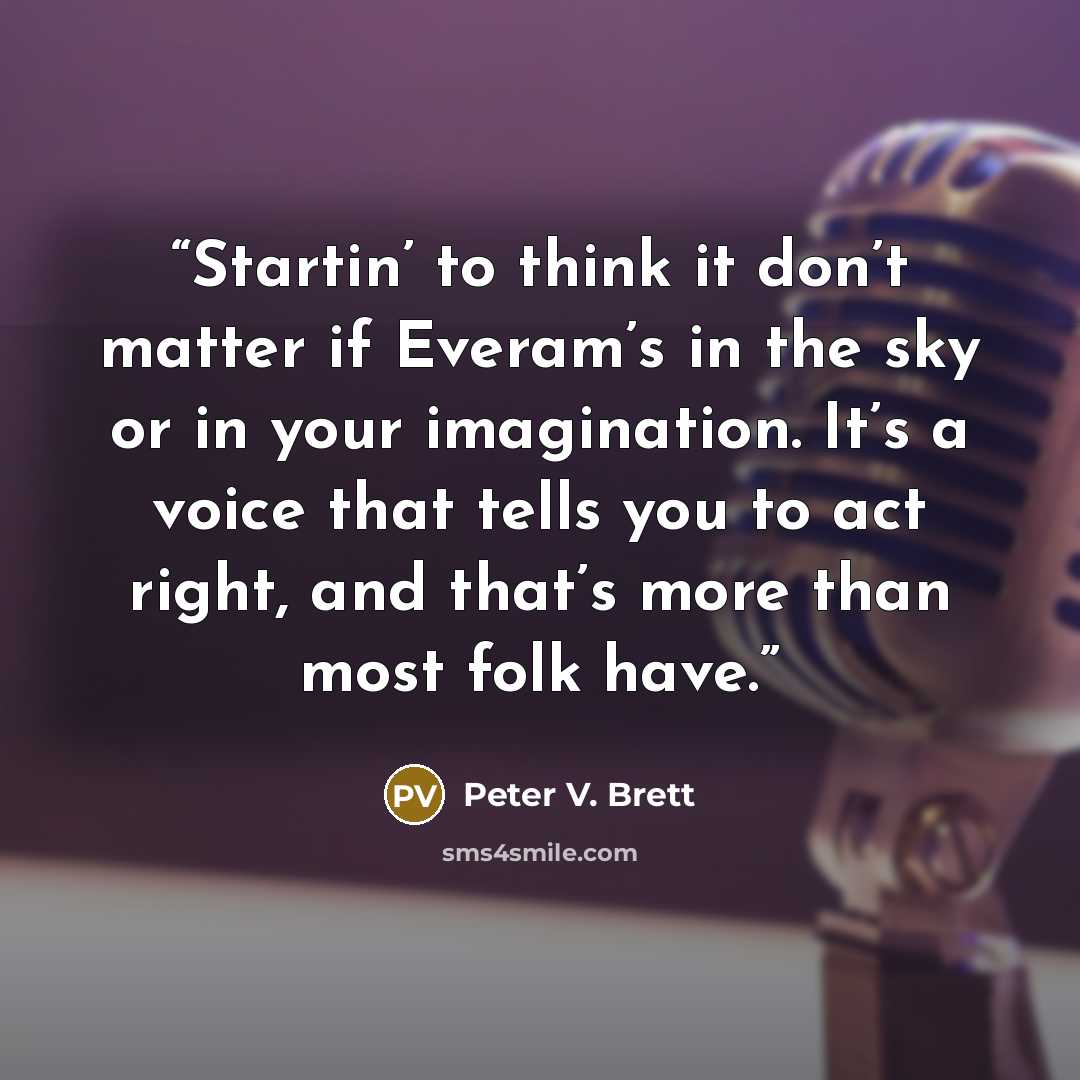 “Startin’ to think it don’t matter if Everam’s in the sky or in your imagination. It’s a voice that tells you to act right, and that’s more than most folk have.” quote by Peter V. Brett