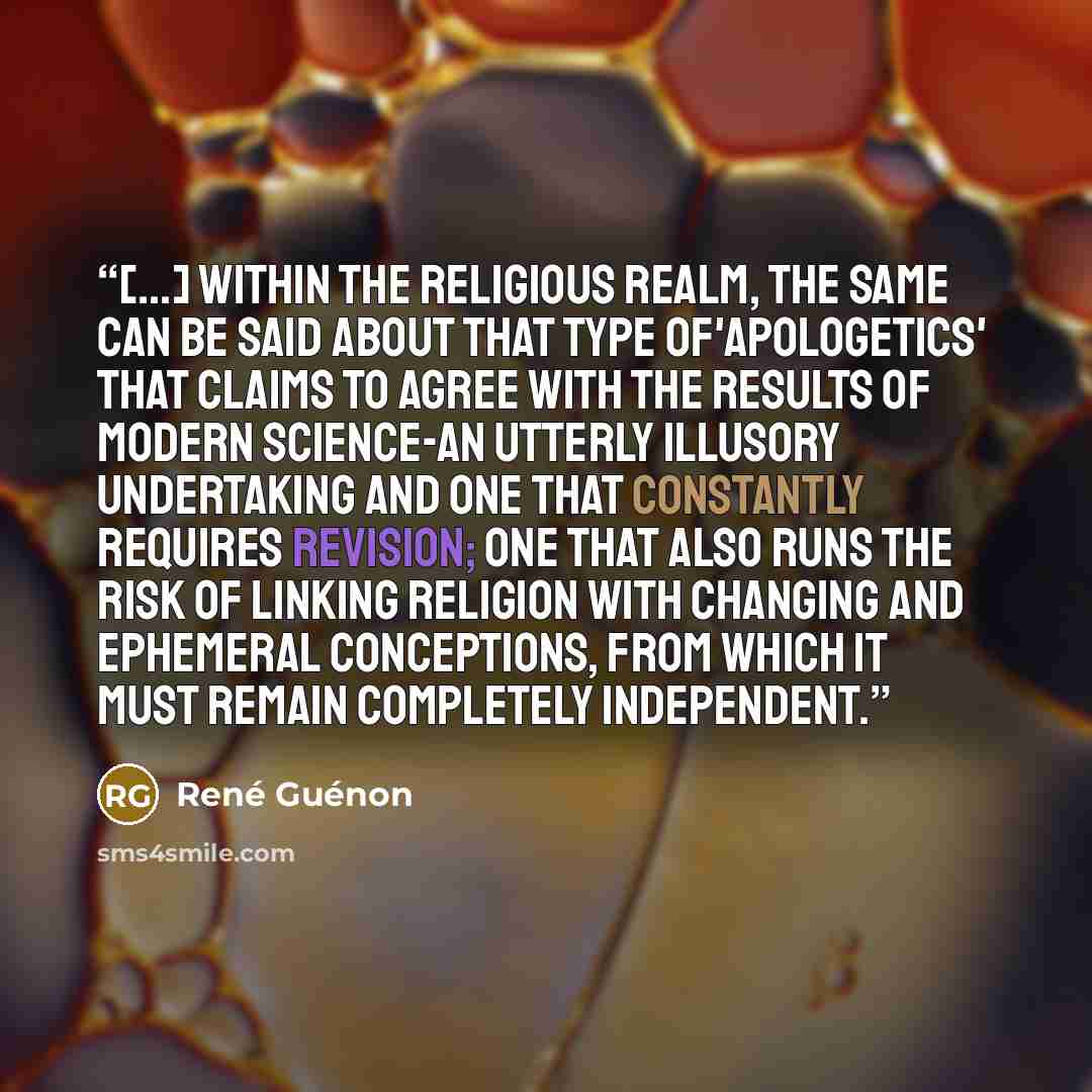 “[...] Within the religious realm, the same can be said about that type of'apologetics' that claims to agree with the results of modern science-an utterly illusory undertaking and one that constantly requires revision; one that also runs the risk of linking religion with changing and ephemeral…” quote by René Guénon