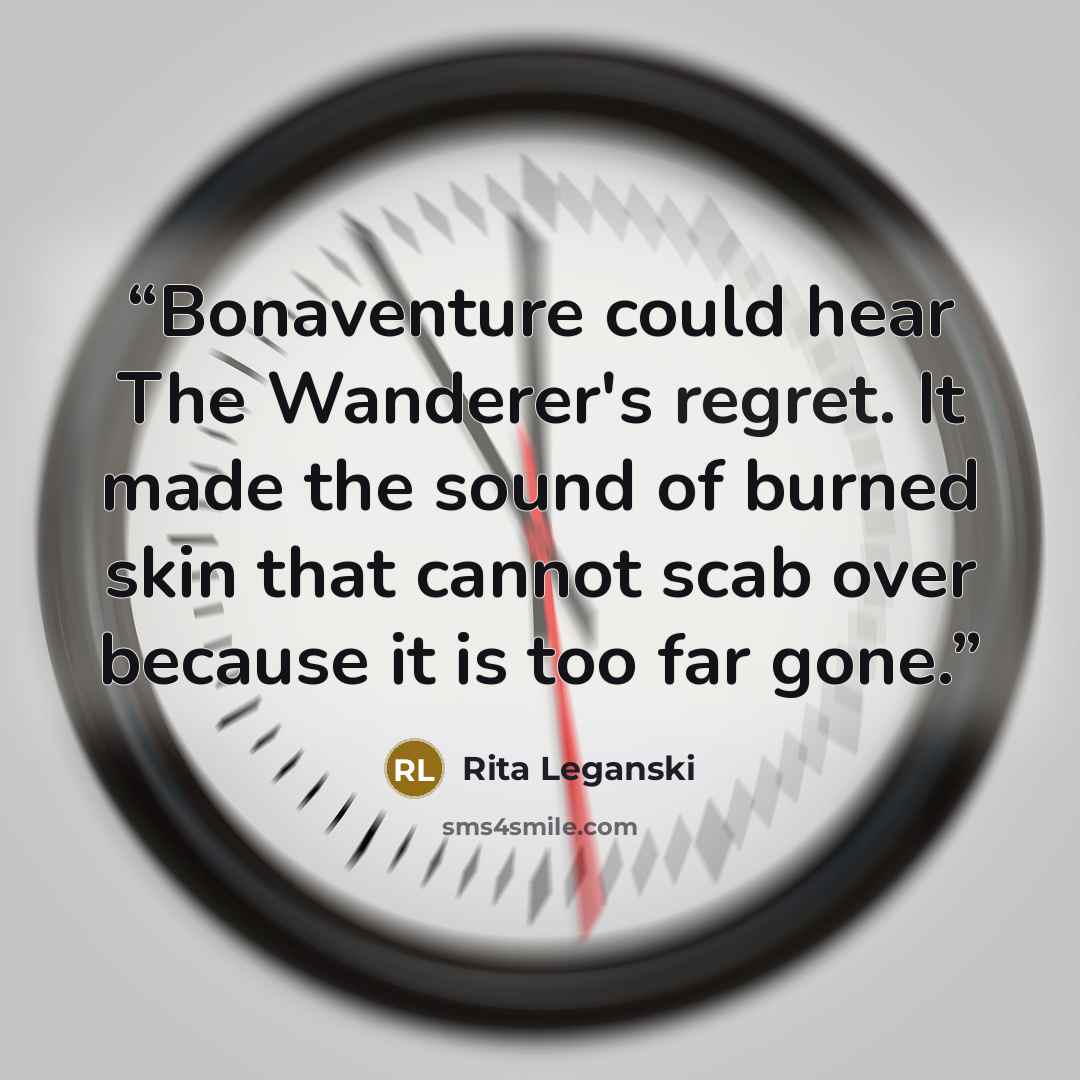 “Bonaventure could hear The Wanderer's regret. It made the sound of burned skin that cannot scab over because it is too far gone.” quote by Rita Leganski
