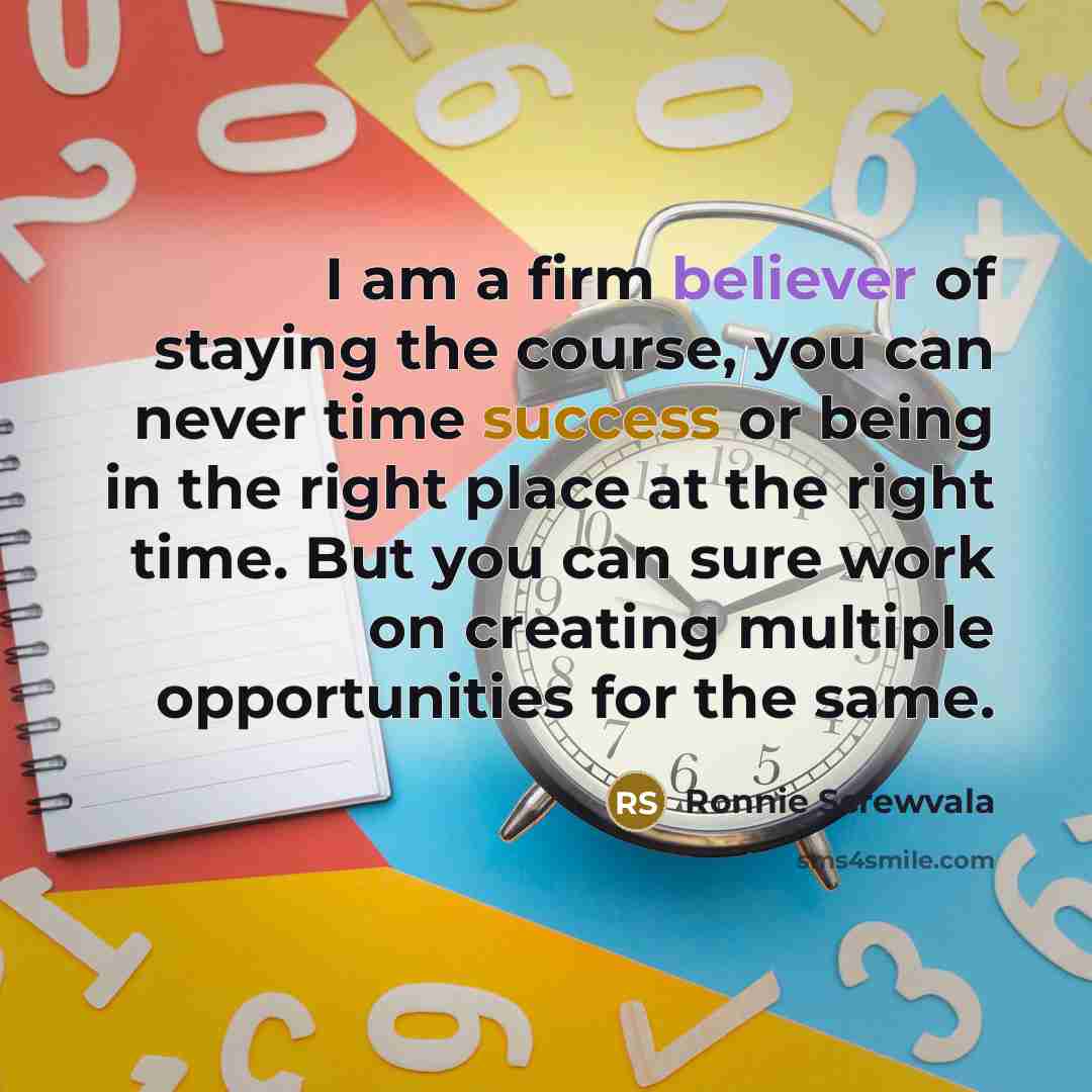 “I am a firm believer of staying the course, you can never time success or being in the right place at the right time. But you can sure work on creating multiple opportunities for the same.” quote by Ronnie Screwvala