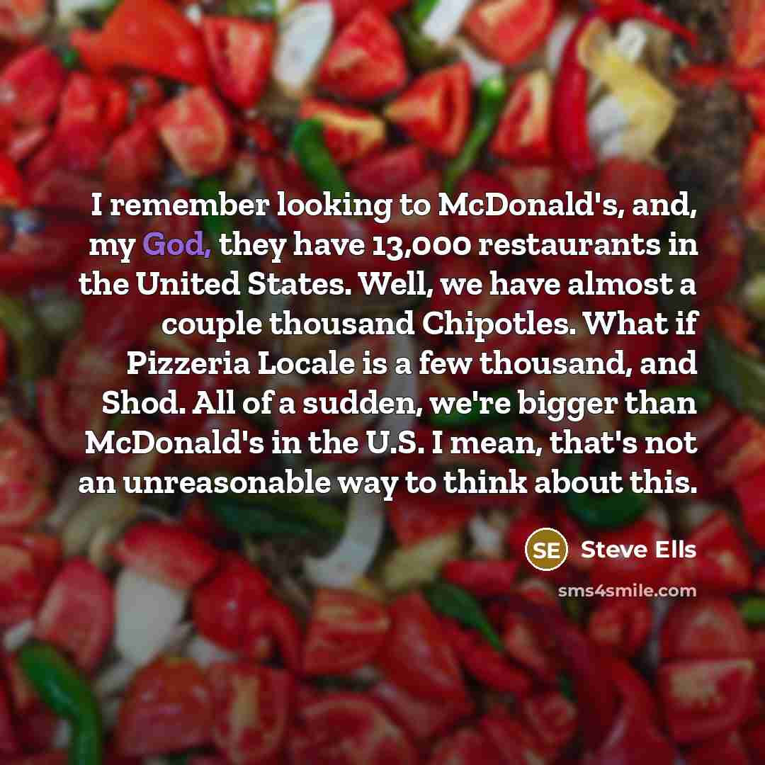 “I remember looking to McDonald's, and, my God, they have 13,000 restaurants in the United States. Well, we have almost a couple thousand Chipotles. What if Pizzeria Locale is a few thousand, and Shod. All of a sudden, we're bigger than McDonald's in the U.S. I mean, that's not an unreasonable way…” quote by Steve Ells