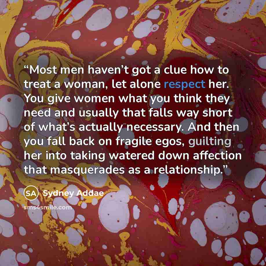 “Most men haven’t got a clue how to treat a woman, let alone respect her. You give women what you think they need and usually that falls way short of what’s actually necessary. And then you fall back on fragile egos, guilting her into taking watered down affection that masquerades as a relationship.” quote by Sydney Addae