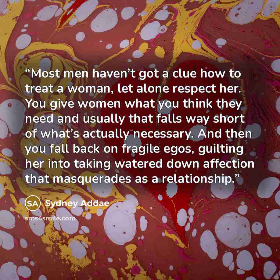 “Most men haven’t got a clue how to treat a woman, let alone respect her. You give women what you think they need and usually that falls way short of what’s actually necessary. And then you fall back on fragile egos, guilting her into taking watered down affection that masquerades as a relationship.” quote by Sydney Addae