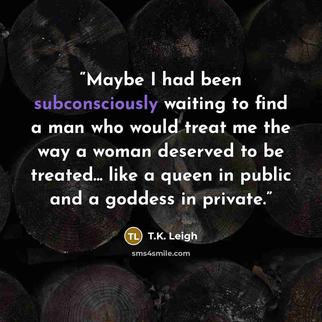 “Maybe I had been subconsciously waiting to find a man who would treat me the way a woman deserved to be treated... like a queen in public and a goddess in private.” quote by T.K. Leigh