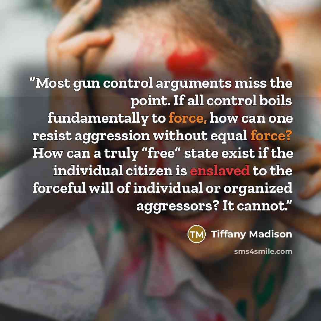 “Most gun control arguments miss the point. If all control boils fundamentally to force, how can one resist aggression without equal force? How can a truly “free” state exist if the individual citizen is enslaved to the forceful will of individual or organized aggressors? It cannot.” quote by Tiffany Madison