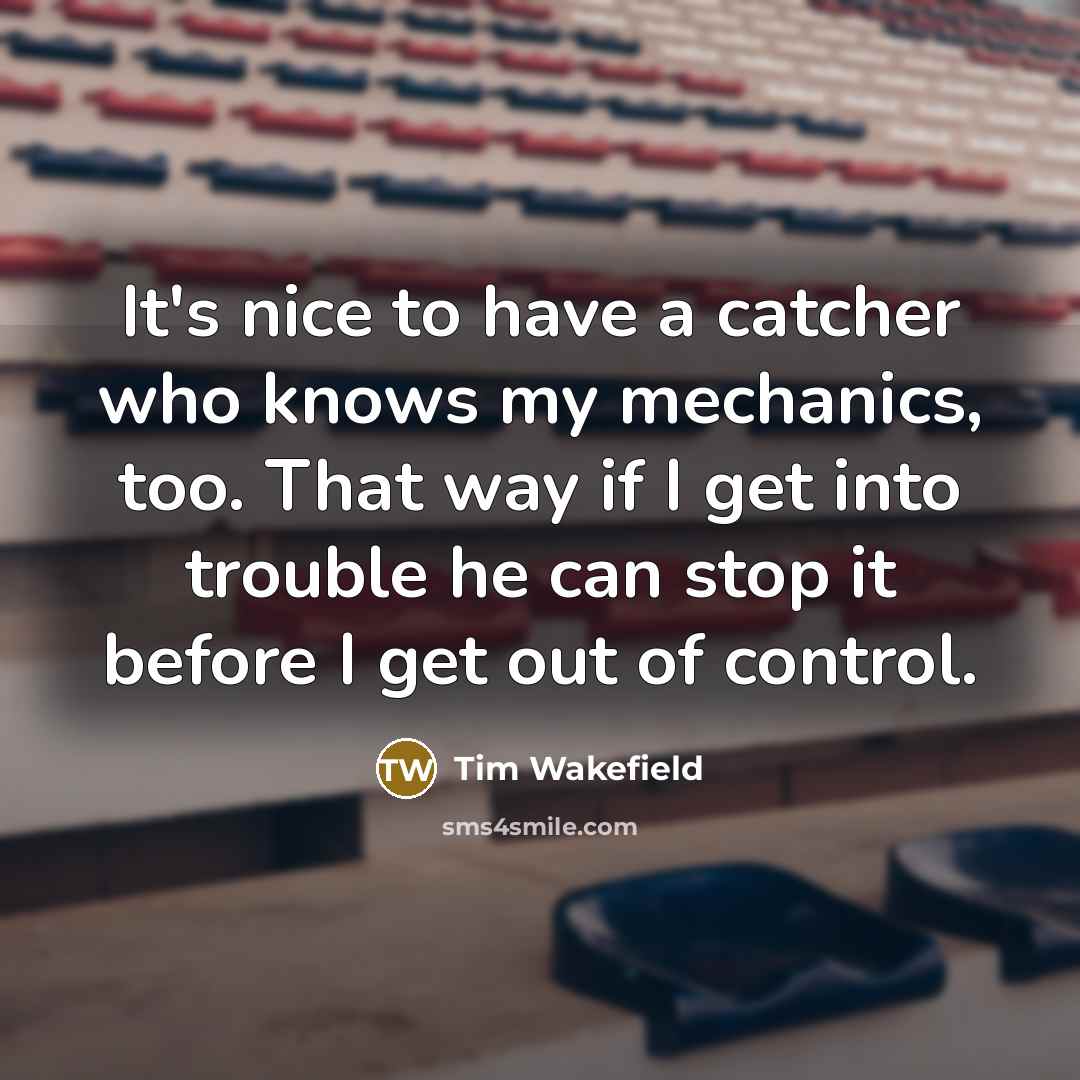 “It's nice to have a catcher who knows my mechanics, too. That way if I get into trouble he can stop it before I get out of control.” quote by Tim Wakefield
