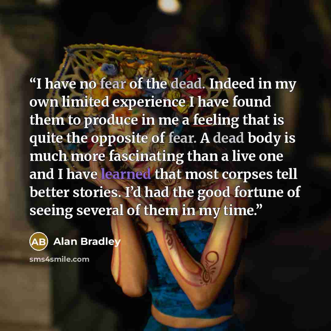 “I have no fear of the dead. Indeed in my own limited experience I have found them to produce in me a feeling that is quite the opposite of fear. A dead body is much more fascinating than a live one and I have learned that most corpses tell better stories. I’d had the good fortune of seeing several…” quote by Alan Bradley