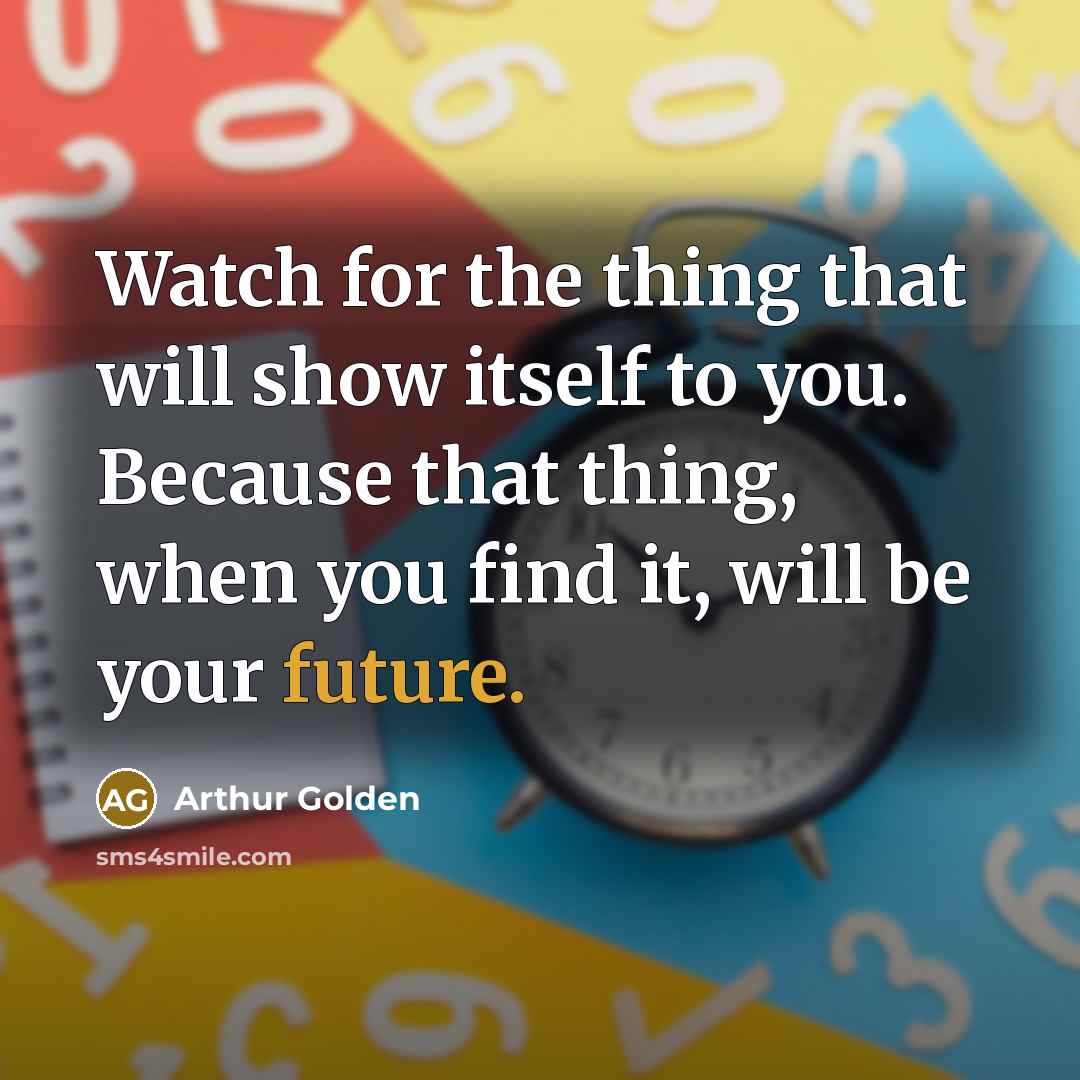 “Watch for the thing that will show itself to you. Because that thing, when you find it, will be your future.” quote by Arthur Golden