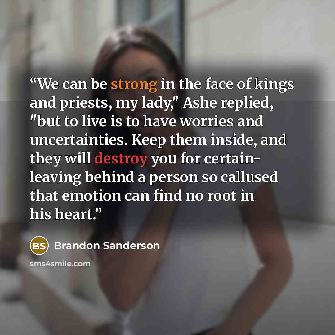 “We can be strong in the face of kings and priests, my lady," Ashe replied, "but to live is to have worries and uncertainties. Keep them inside, and they will destroy you for certain- leaving behind a person so callused that emotion can find no root in his heart.” quote by Brandon Sanderson