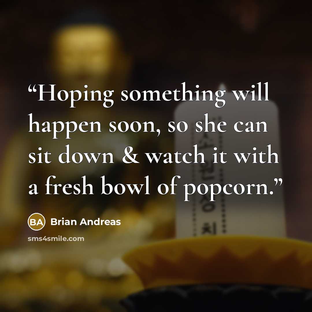“Hoping something will happen soon, so she can sit down & watch it with a fresh bowl of popcorn.” quote by Brian Andreas