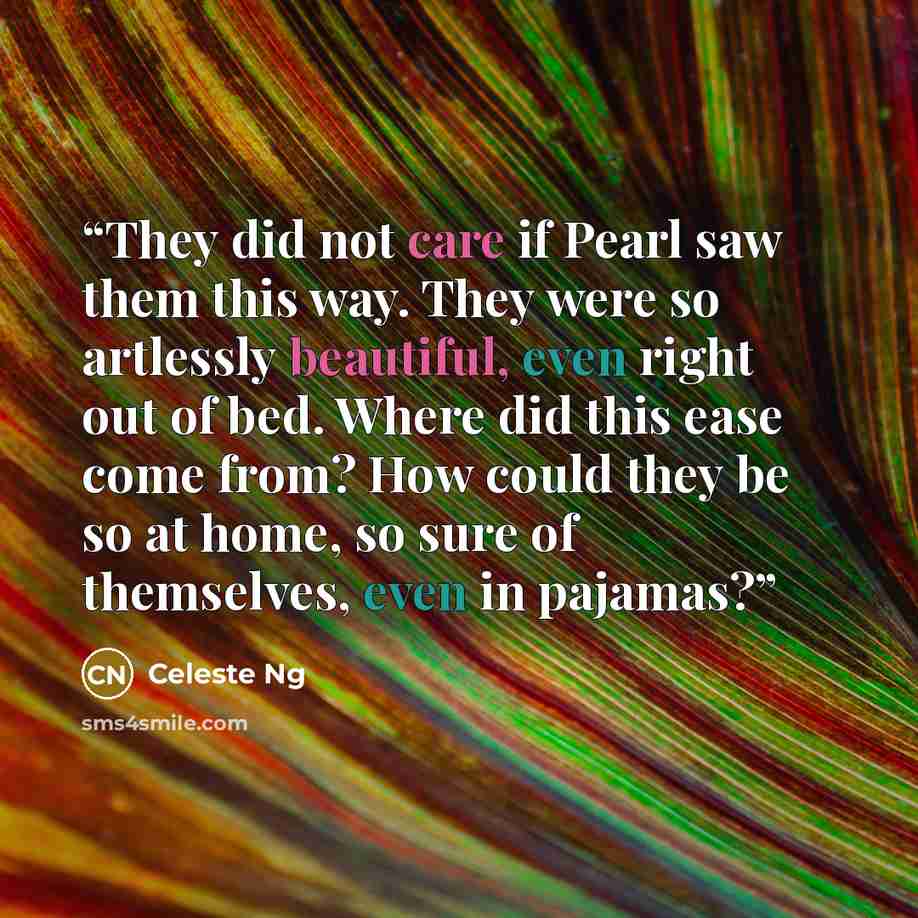 “They did not care if Pearl saw them this way. They were so artlessly beautiful, even right out of bed. Where did this ease come from? How could they be so at home, so sure of themselves, even in pajamas?” quote by Celeste Ng