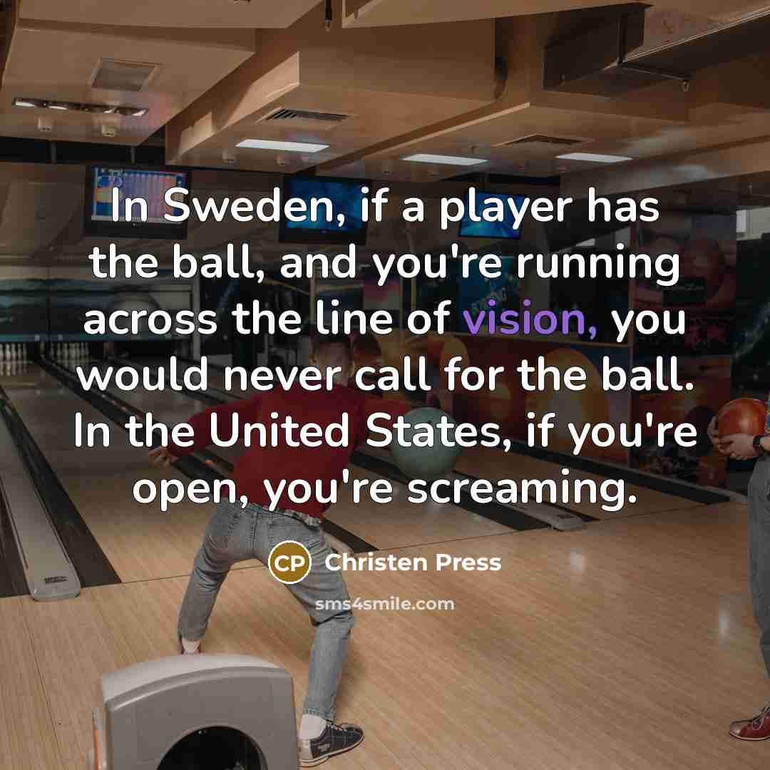 “In Sweden, if a player has the ball, and you're running across the line of vision, you would never call for the ball. In the United States, if you're open, you're screaming.” quote by Christen Press