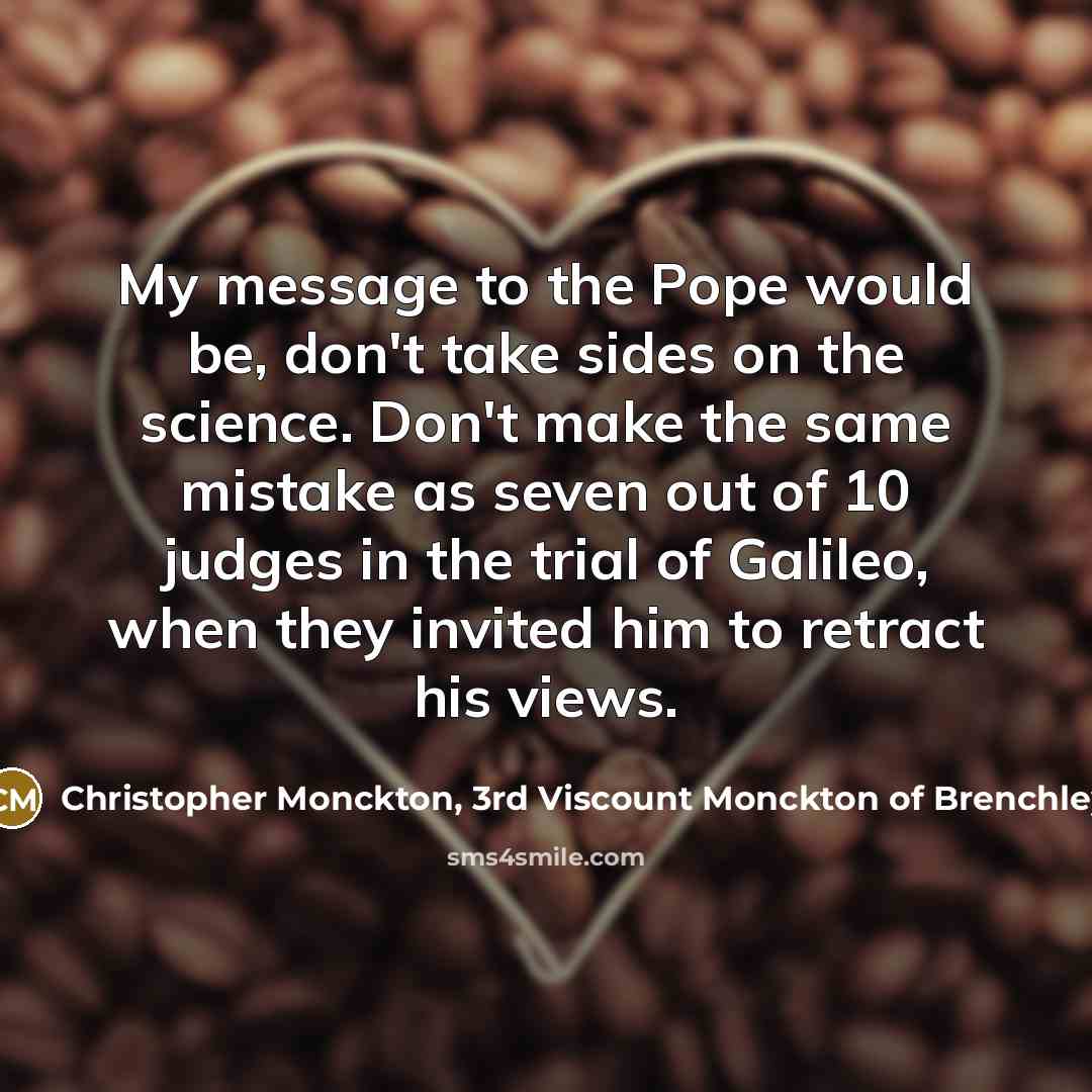 “My message to the Pope would be, don't take sides on the science. Don't make the same mistake as seven out of 10 judges in the trial of Galileo, when they invited him to retract his views.” quote by Christopher Monckton, 3rd Viscount Monckton of Brenchley