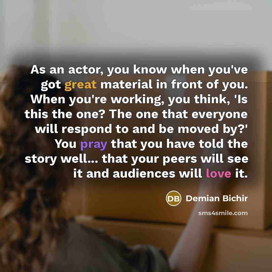“As an actor, you know when you've got great material in front of you. When you're working, you think, 'Is this the one? The one that everyone will respond to and be moved by?' You pray that you have told the story well... that your peers will see it and audiences will love it.” quote by Demian Bichir