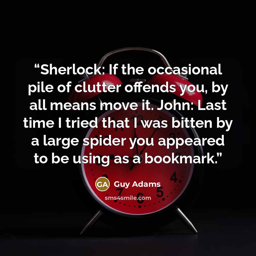 “Sherlock: If the occasional pile of clutter offends you, by all means move it. John: Last time I tried that I was bitten by a large spider you appeared to be using as a bookmark.” quote by Guy Adams