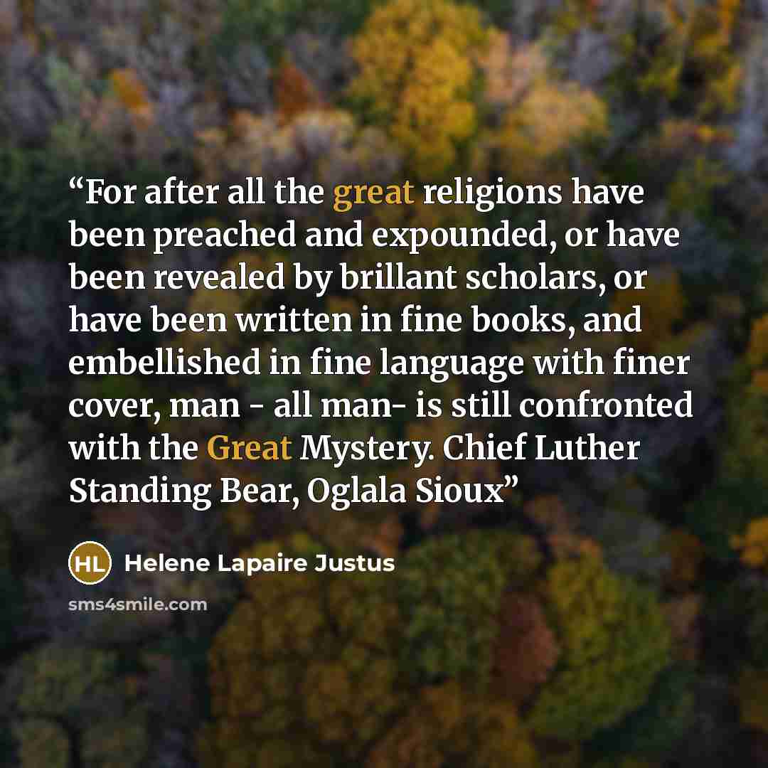 “For after all the great religions have been preached and expounded, or have been revealed by brillant scholars, or have been written in fine books, and embellished in fine language with finer cover, man - all man- is still confronted with the Great Mystery. Chief Luther Standing Bear, Oglala Sioux” quote by Helene Lapaire Justus