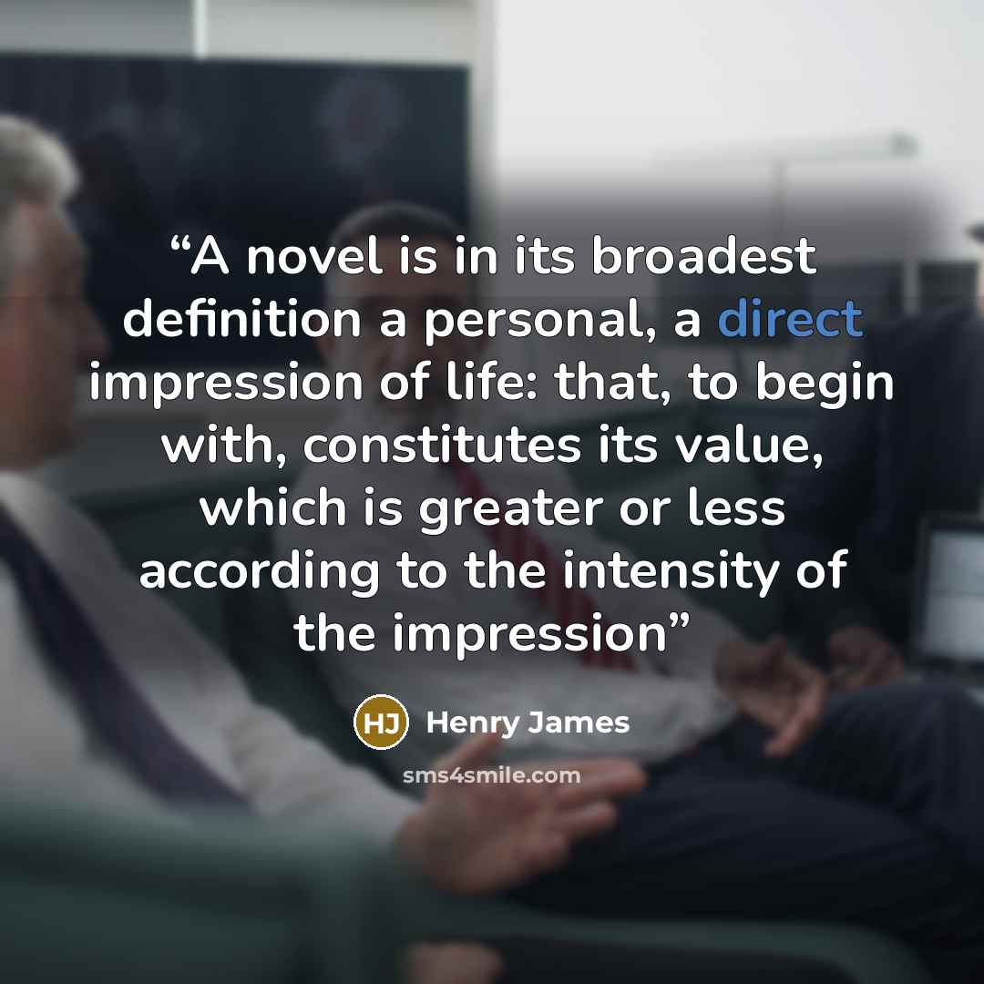 “A novel is in its broadest definition a personal, a direct impression of life: that, to begin with, constitutes its value, which is greater or less according to the intensity of the impression” quote by Henry James