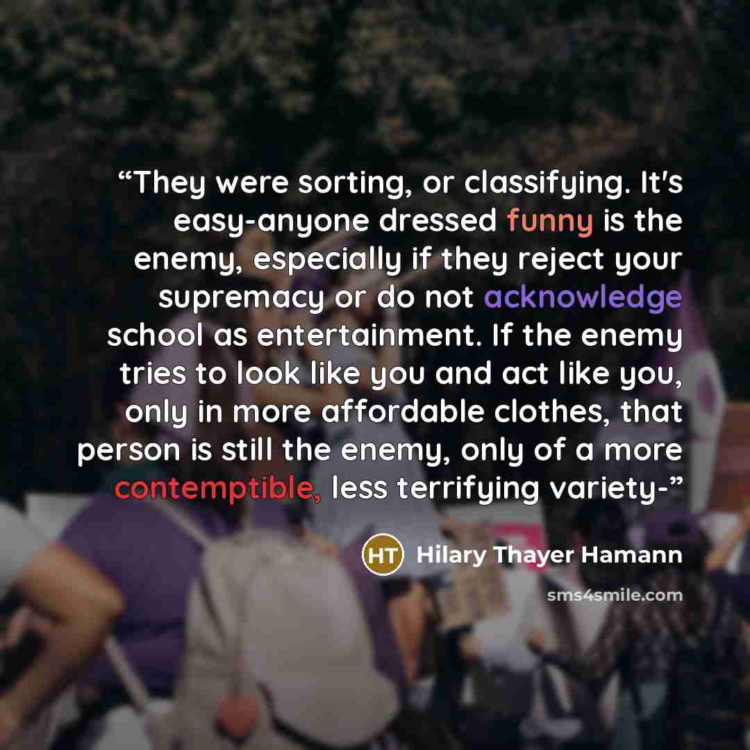 “They were sorting, or classifying. It's easy-anyone dressed funny is the enemy, especially if they reject your supremacy or do not acknowledge school as entertainment. If the enemy tries to look like you and act like you, only in more affordable clothes, that person is still the enemy, only of a…” quote by Hilary Thayer Hamann