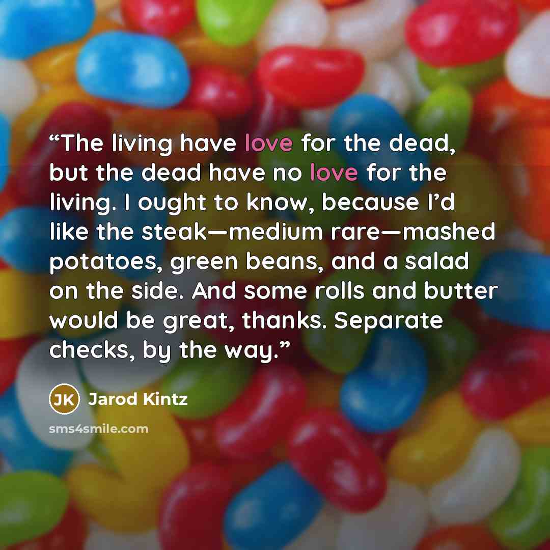“The living have love for the dead, but the dead have no love for the living. I ought to know, because I’d like the steak—medium rare—mashed potatoes, green beans, and a salad on the side. And some rolls and butter would be great, thanks. Separate checks, by the way.” quote by Jarod Kintz