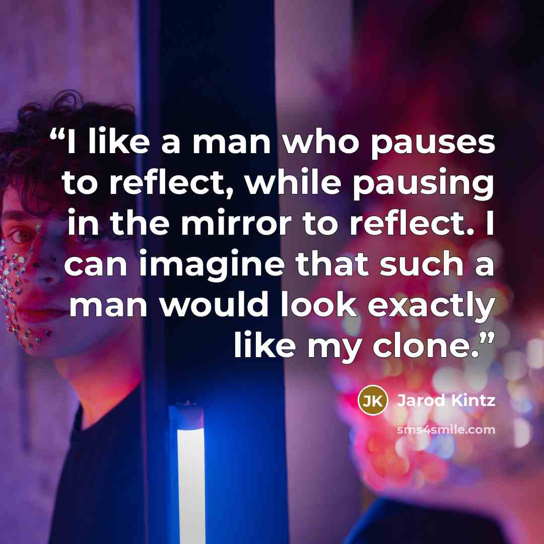 “I like a man who pauses to reflect, while pausing in the mirror to reflect. I can imagine that such a man would look exactly like my clone.” quote by Jarod Kintz