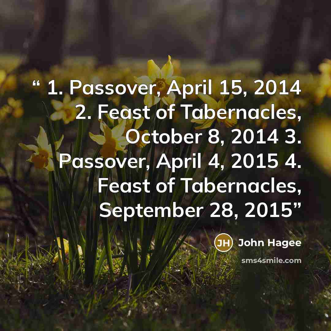“1. Passover, April 15, 2014 2. Feast of Tabernacles, October 8, 2014 3. Passover, April 4, 2015 4. Feast of Tabernacles, September 28, 2015” quote by John Hagee