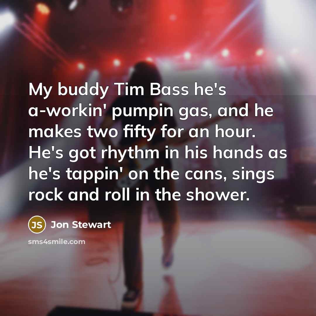 “My buddy Tim Bass he's a-workin' pumpin gas, and he…” quote by Jon Stewart