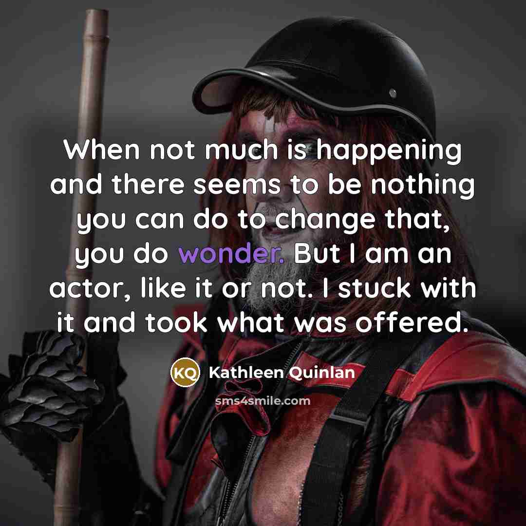 “When not much is happening and there seems to be nothing you can do to change that, you do wonder. But I am an actor, like it or not. I stuck with it and took what was offered.” quote by Kathleen Quinlan
