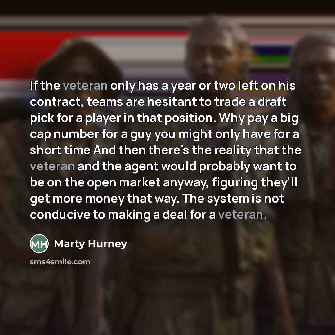 “If the veteran only has a year or two left on his contract, teams are hesitant to trade a draft pick for a player in that position. Why pay a big cap number for a guy you might only have for a short time And then there's the reality that the veteran and the agent would probably want to be on the…” quote by Marty Hurney