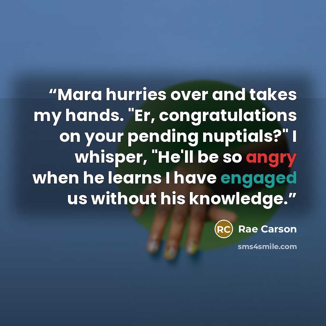 “Mara hurries over and takes my hands. "Er, congratulations on your pending nuptials?" I whisper, "He'll be so angry when he learns I have engaged us without his knowledge.” quote by Rae Carson