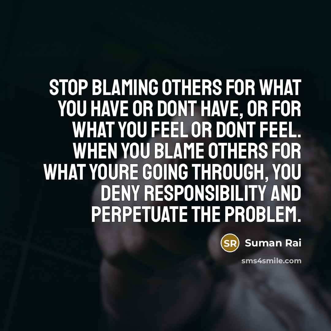 “Stop blaming others for what you have or dont have, or for what you feel or dont feel. When you blame others for what youre going through, you deny responsibility and perpetuate the problem.” quote by Suman Rai