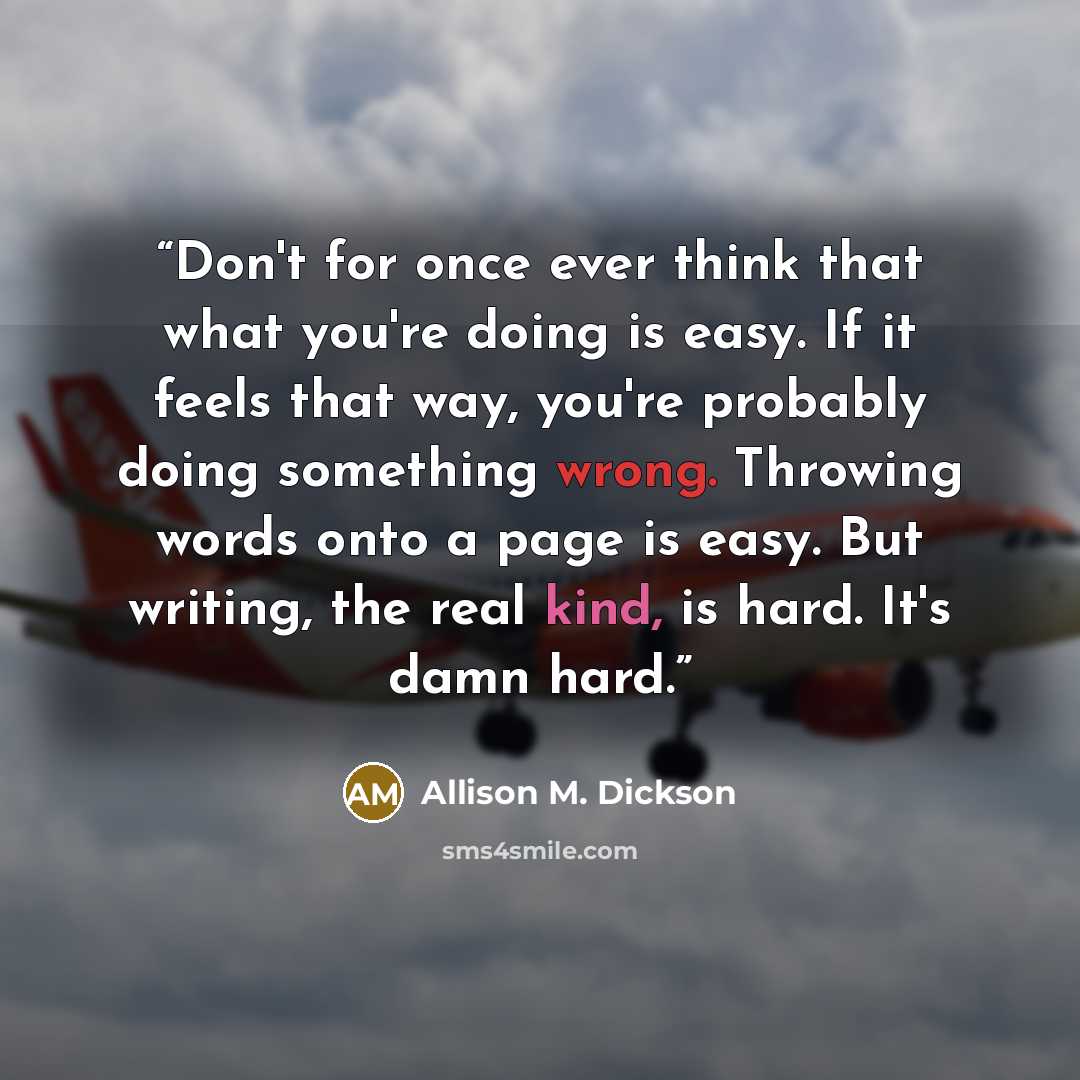 “Don't for once ever think that what you're doing is easy. If it feels that way, you're probably doing something wrong. Throwing words onto a page is easy. But writing, the real kind, is hard. It's damn hard.” quote by Allison M. Dickson