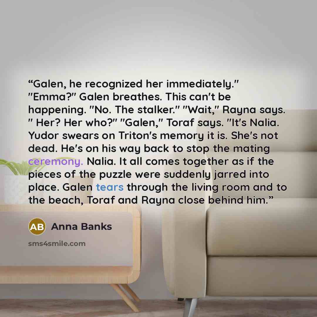 “Galen, he recognized her immediately." "Emma?" Galen breathes. This can't be happening. "No. The stalker." "Wait," Rayna says. " Her? Her who?" "Galen," Toraf says. "It's Nalia. Yudor swears on Triton's memory it is. She's not dead. He's on his way back to stop the mating ceremony. Nalia. It all…” quote by Anna Banks