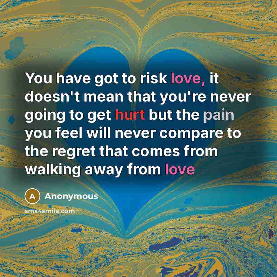 “You have got to risk love, it doesn't mean that you're never going to get hurt but the pain you feel will never compare to the regret that comes from walking away from love” quote by Anonymous