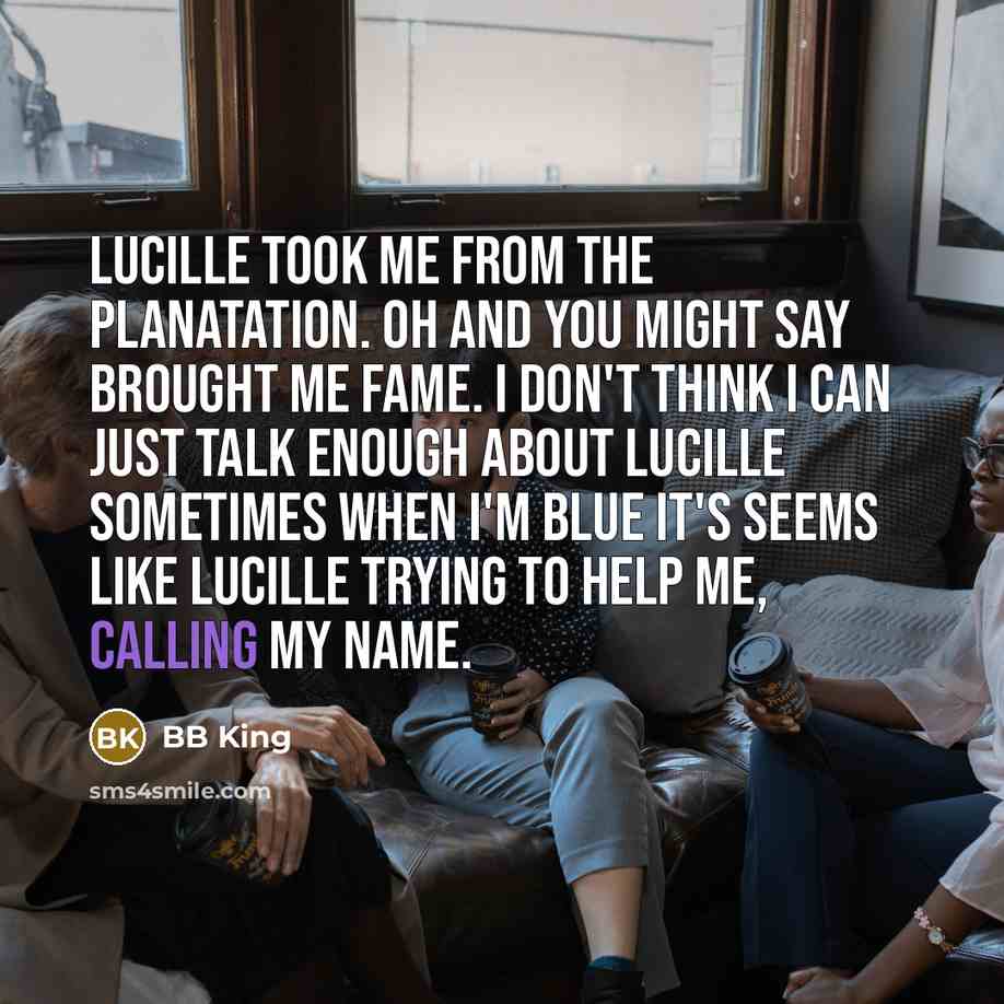 “Lucille took me from the planatation. Oh and you might say brought me fame. I don't think I can just talk enough about Lucille sometimes when I'm blue it's seems like Lucille trying to help me, calling my name.” quote by BB King