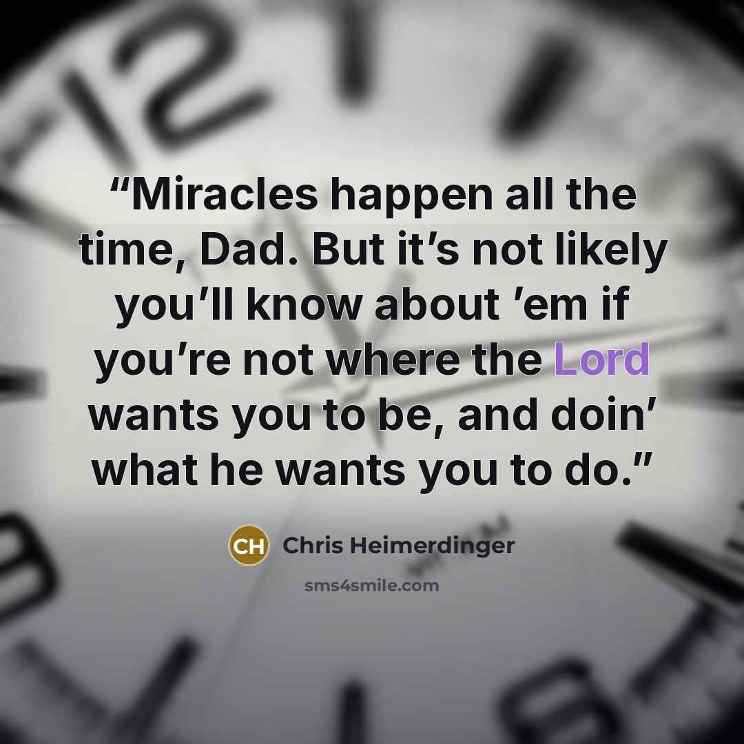 “Miracles happen all the time, Dad. But it’s not likely you’ll know about ’em if you’re not where the Lord wants you to be, and doin’ what he wants you to do.” quote by Chris Heimerdinger