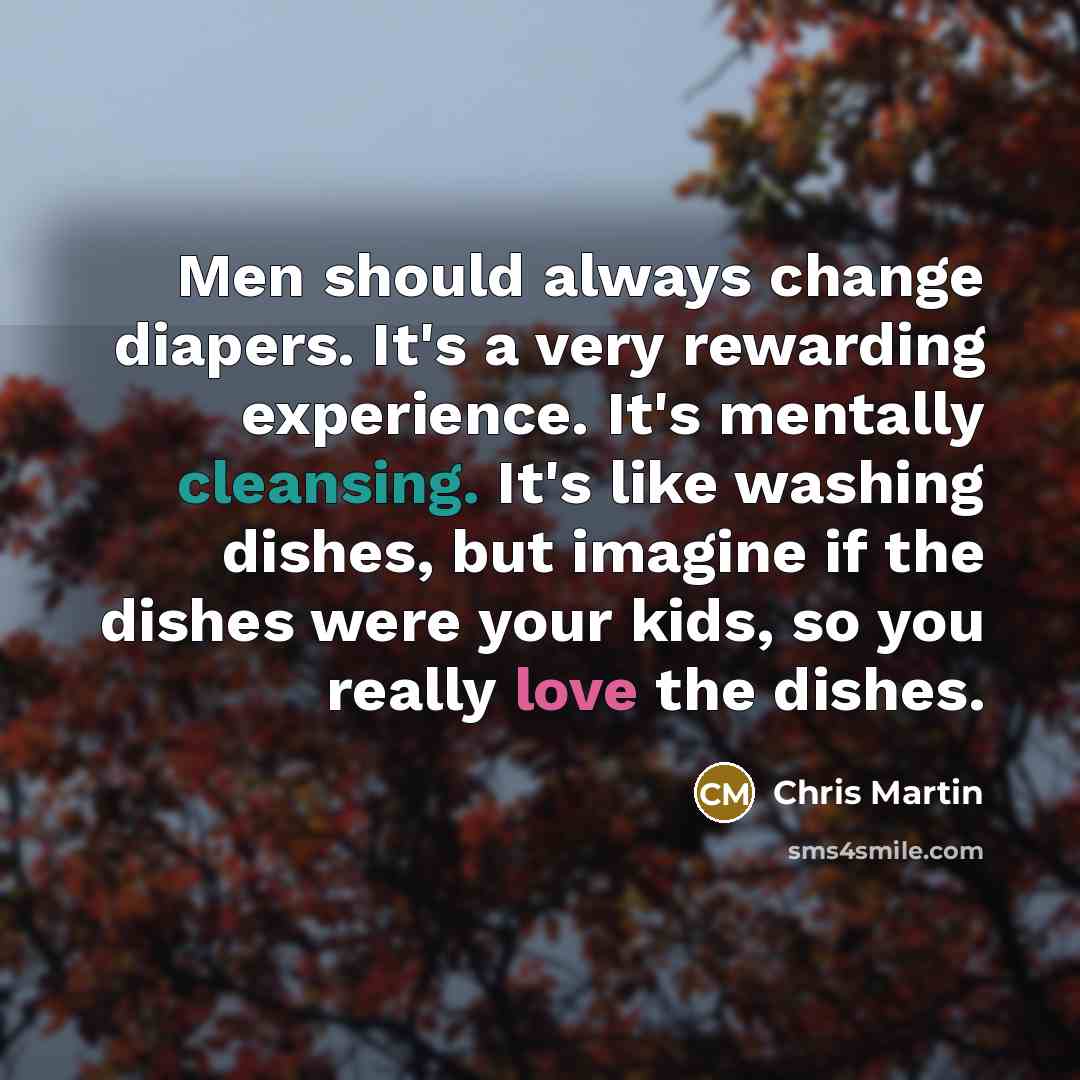 “Men should always change diapers. It's a very rewarding experience. It's mentally cleansing. It's like washing dishes, but imagine if the dishes were your kids, so you really love the dishes.” quote by Chris Martin