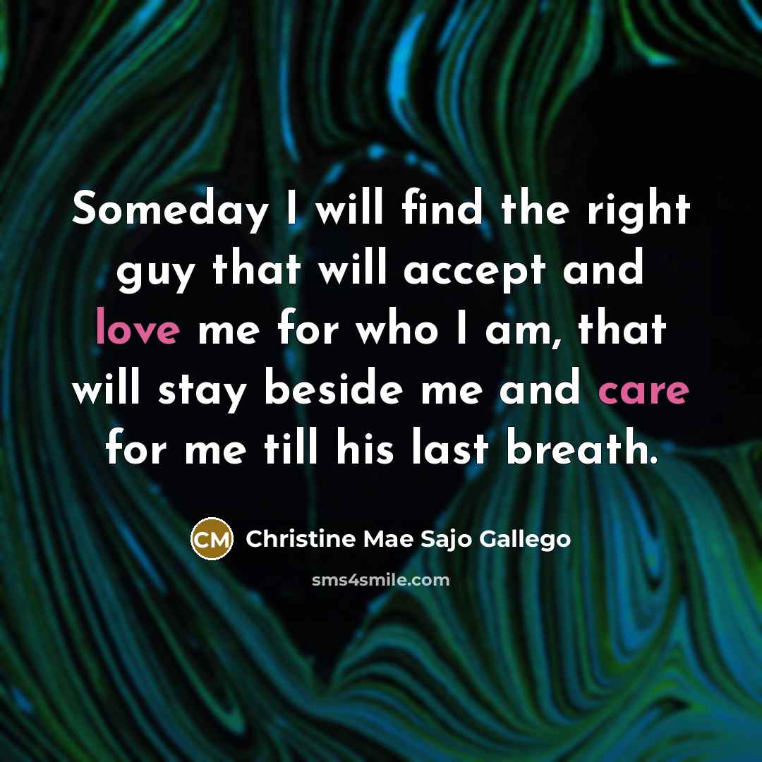 “Someday I will find the right guy that will accept and love me for who I am, that will stay beside me and care for me till his last breath.” quote by Christine Mae Sajo Gallego