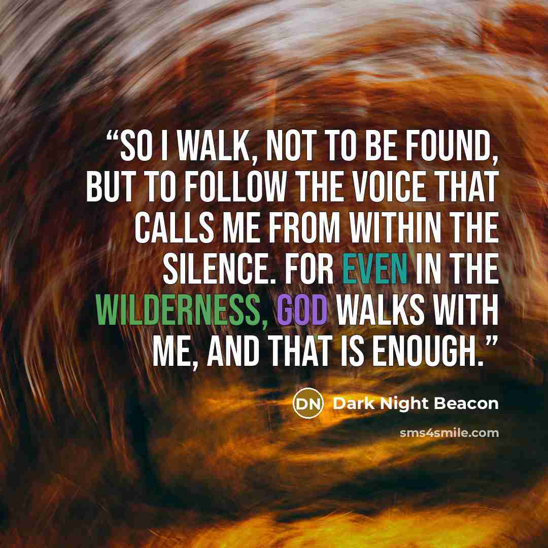 “So I walk, not to be found, but to follow the voice that calls me from within the silence. For even in the wilderness, God walks with me, and that is enough.” quote by Dark Night Beacon