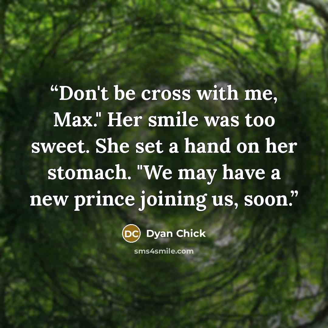 “Don't be cross with me, Max." Her smile was too sweet. She set a hand on her stomach. "We may have a new prince joining us, soon.” quote by Dyan Chick