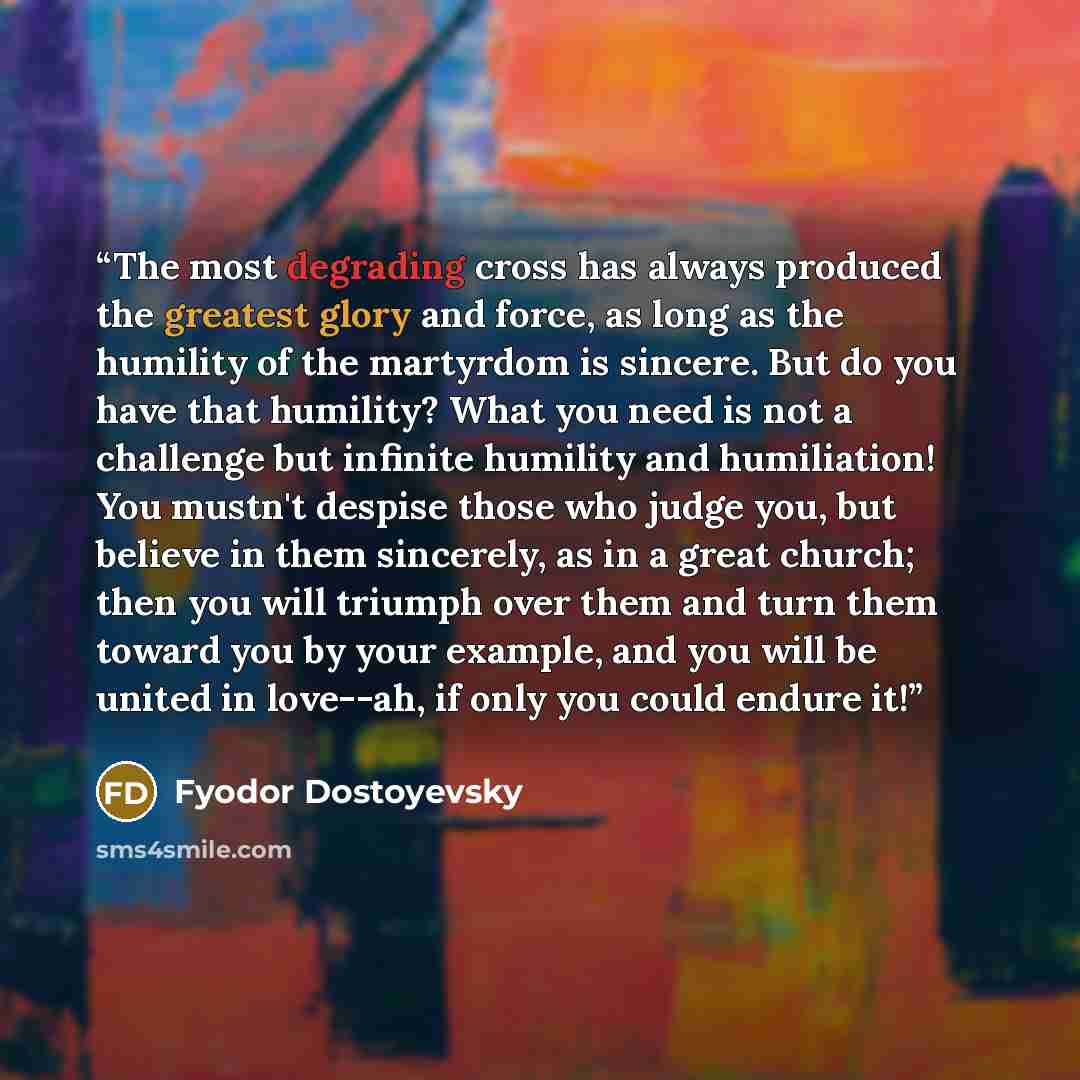 “The most degrading cross has always produced the greatest glory and force, as long as the humility of the martyrdom is sincere. But do you have that humility? What you need is not a challenge but infinite humility and humiliation! You mustn't despise those who judge you, but believe in them…” quote by Fyodor Dostoyevsky
