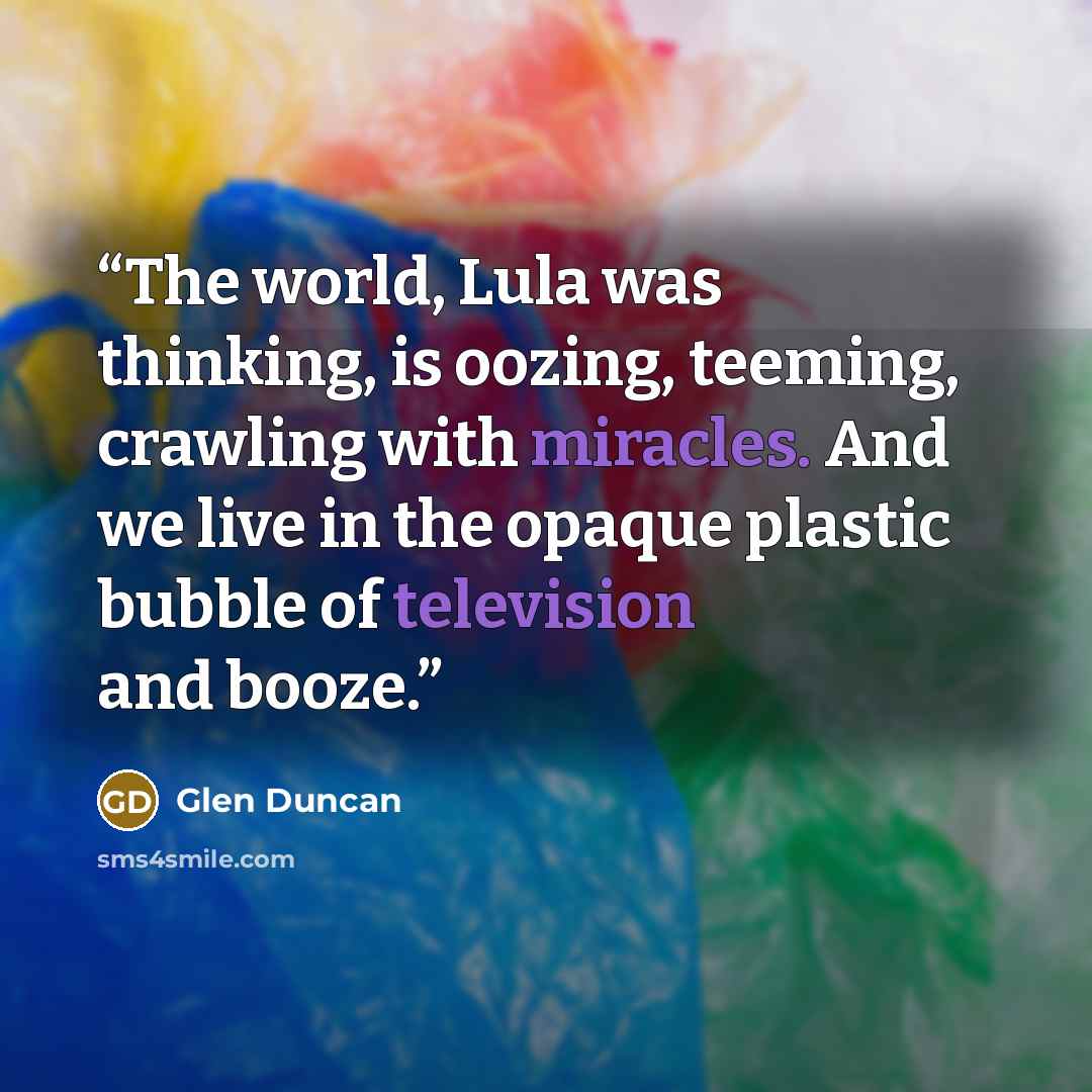 “The world, Lula was thinking, is oozing, teeming, crawling with miracles. And we live in the opaque plastic bubble of television and booze.” quote by Glen Duncan