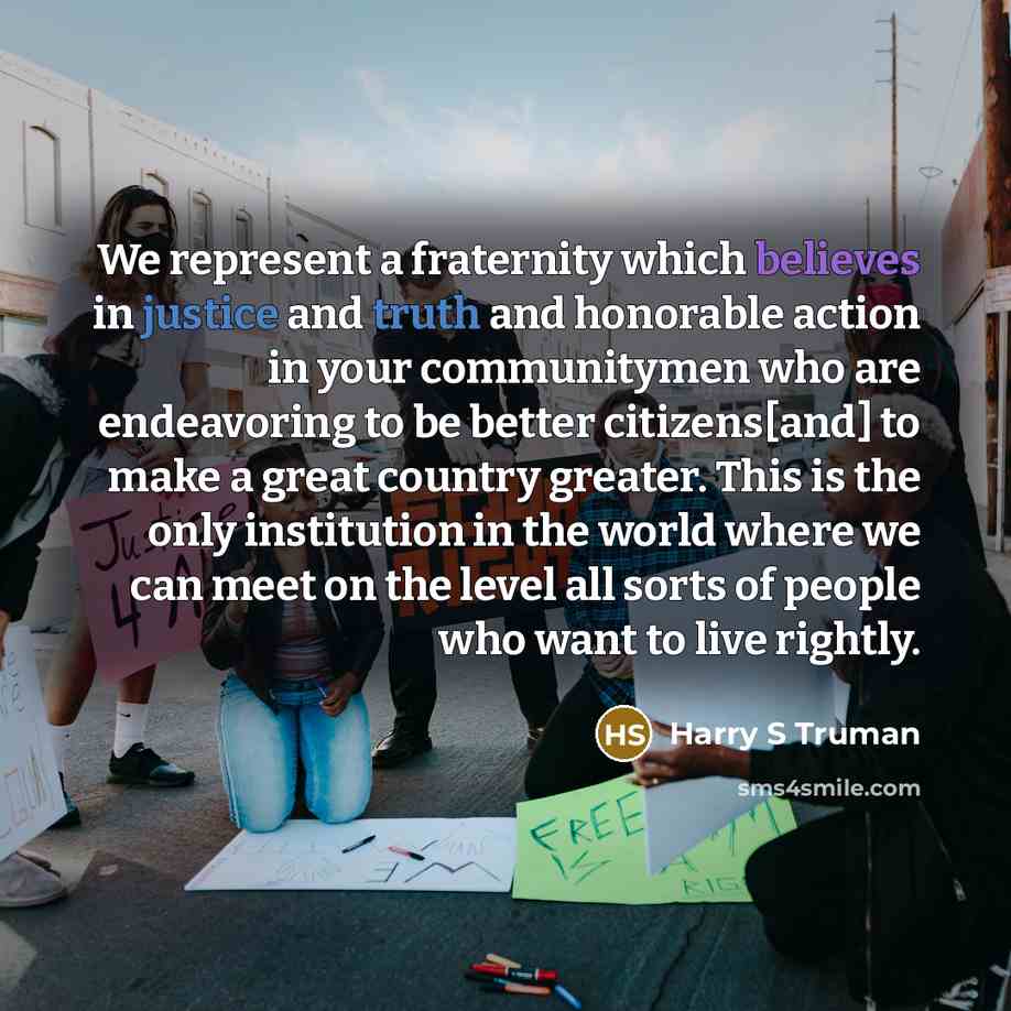 “We represent a fraternity which believes in justice and truth and honorable action in your communitymen who are endeavoring to be better citizens[and] to make a great country greater. This is the only institution in the world where we can meet on the level all sorts of people who want to live…” quote by Harry S Truman