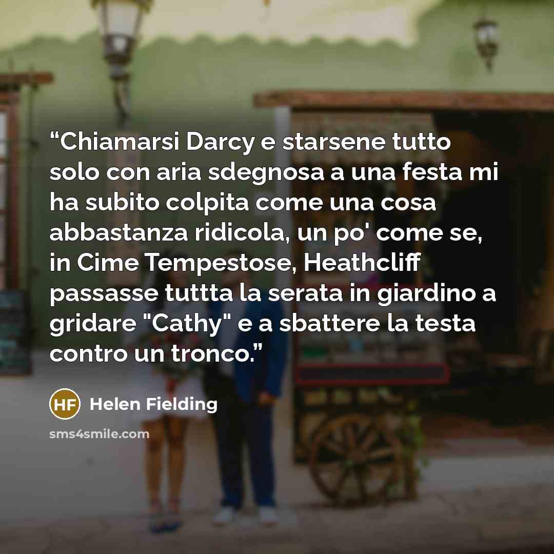 “Chiamarsi Darcy e starsene tutto solo con aria sdegnosa a una festa mi ha subito colpita come una cosa abbastanza ridicola, un po' come se, in Cime Tempestose, Heathcliff passasse tuttta la serata in giardino a gridare "Cathy" e a sbattere la testa contro un tronco.” quote by Helen Fielding
