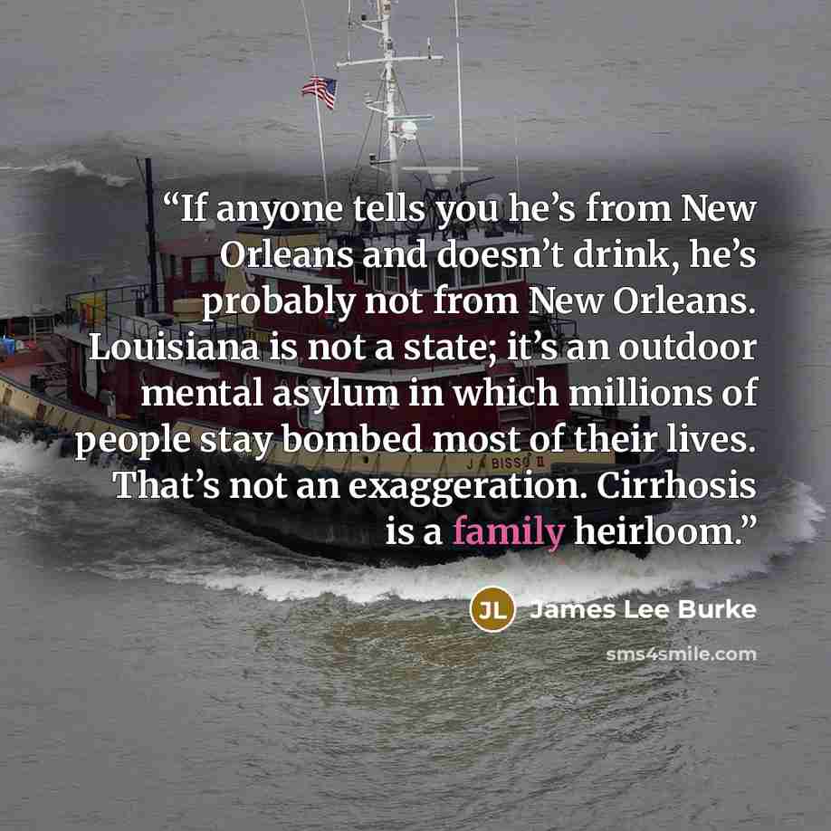 “If anyone tells you he’s from New Orleans and doesn’t drink, he’s probably not from New Orleans. Louisiana is not a state; it’s an outdoor mental asylum in which millions of people stay bombed most of their lives. That’s not an exaggeration. Cirrhosis is a family heirloom.” quote by James Lee Burke