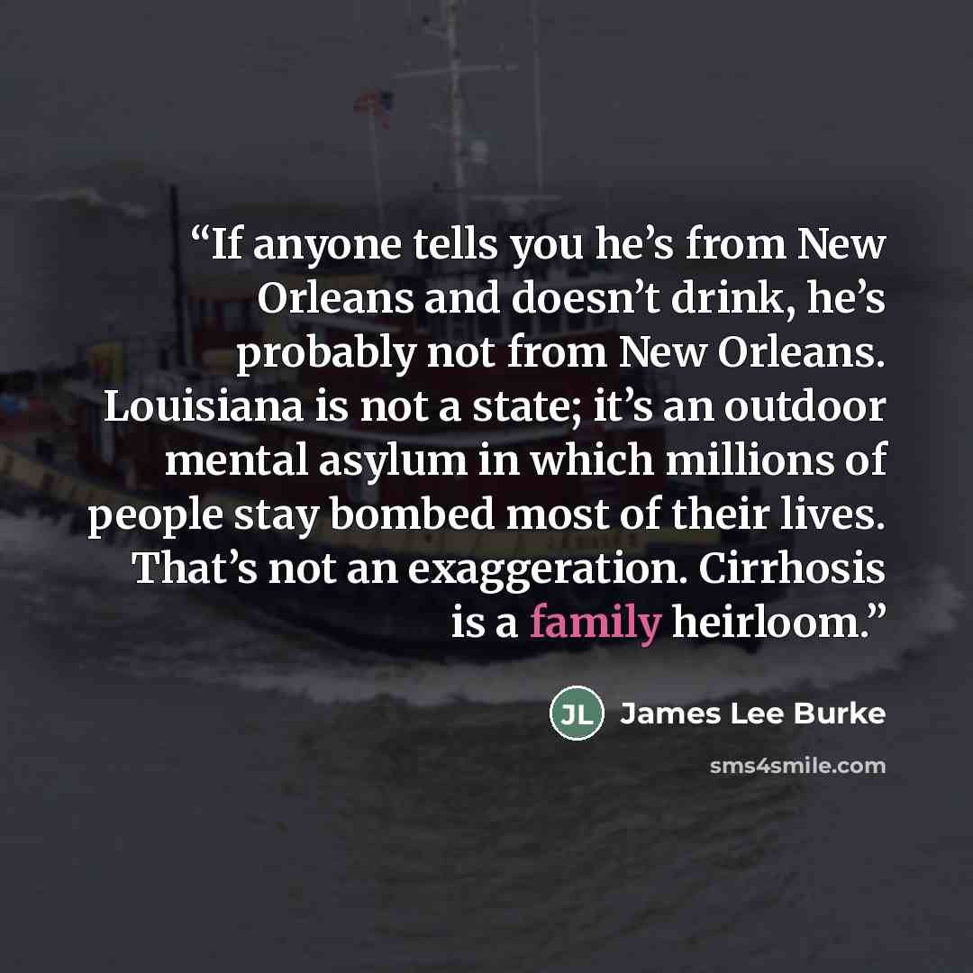 “If anyone tells you he’s from New Orleans and doesn’t drink, he’s probably not from New Orleans. Louisiana is not a state; it’s an outdoor mental asylum in which millions of people stay bombed most of their lives. That’s not an exaggeration. Cirrhosis is a family heirloom.” quote by James Lee Burke