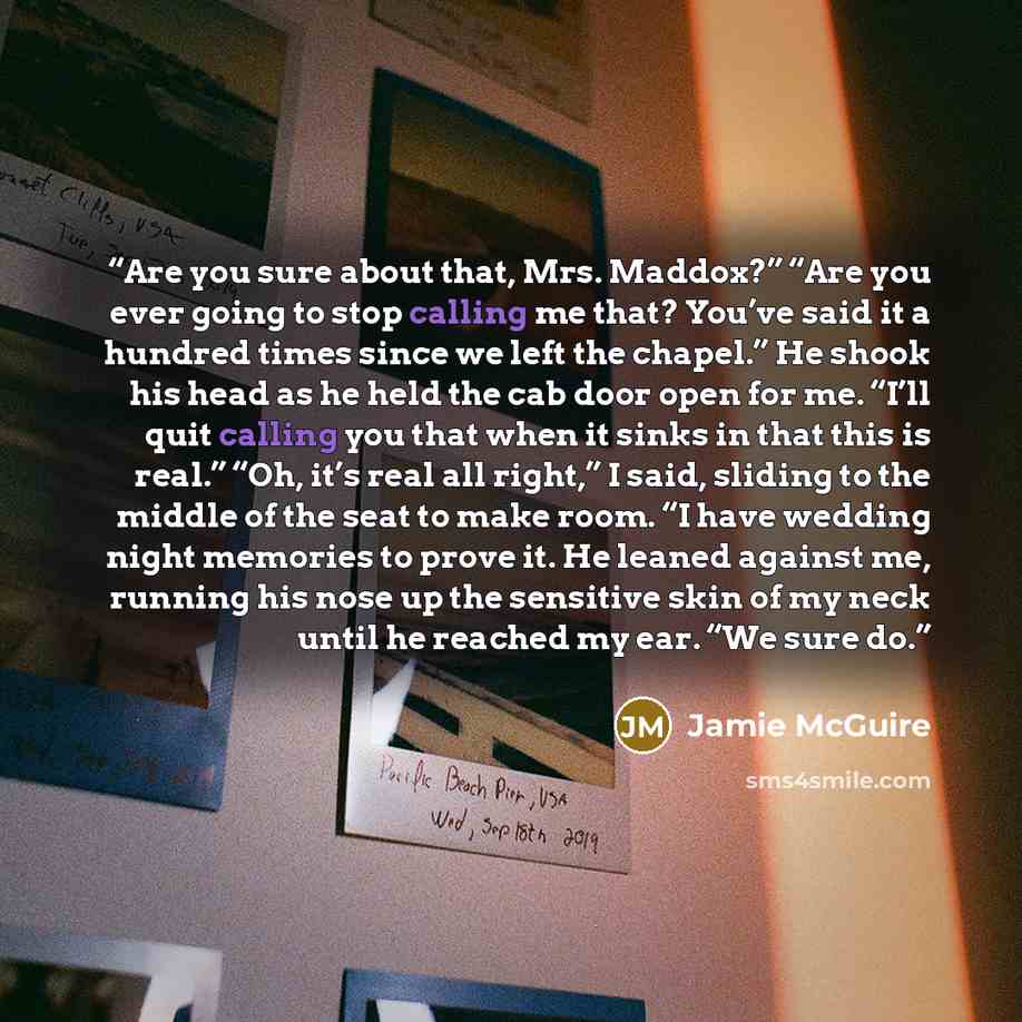 “Are you sure about that, Mrs. Maddox?” “Are you ever going to stop calling me that? You’ve said it a hundred times since we left the chapel.” He shook his head as he held the cab door open for me. “I’ll quit calling you that when it sinks in that this is real.” “Oh, it’s real all right,” I said…” quote by Jamie McGuire