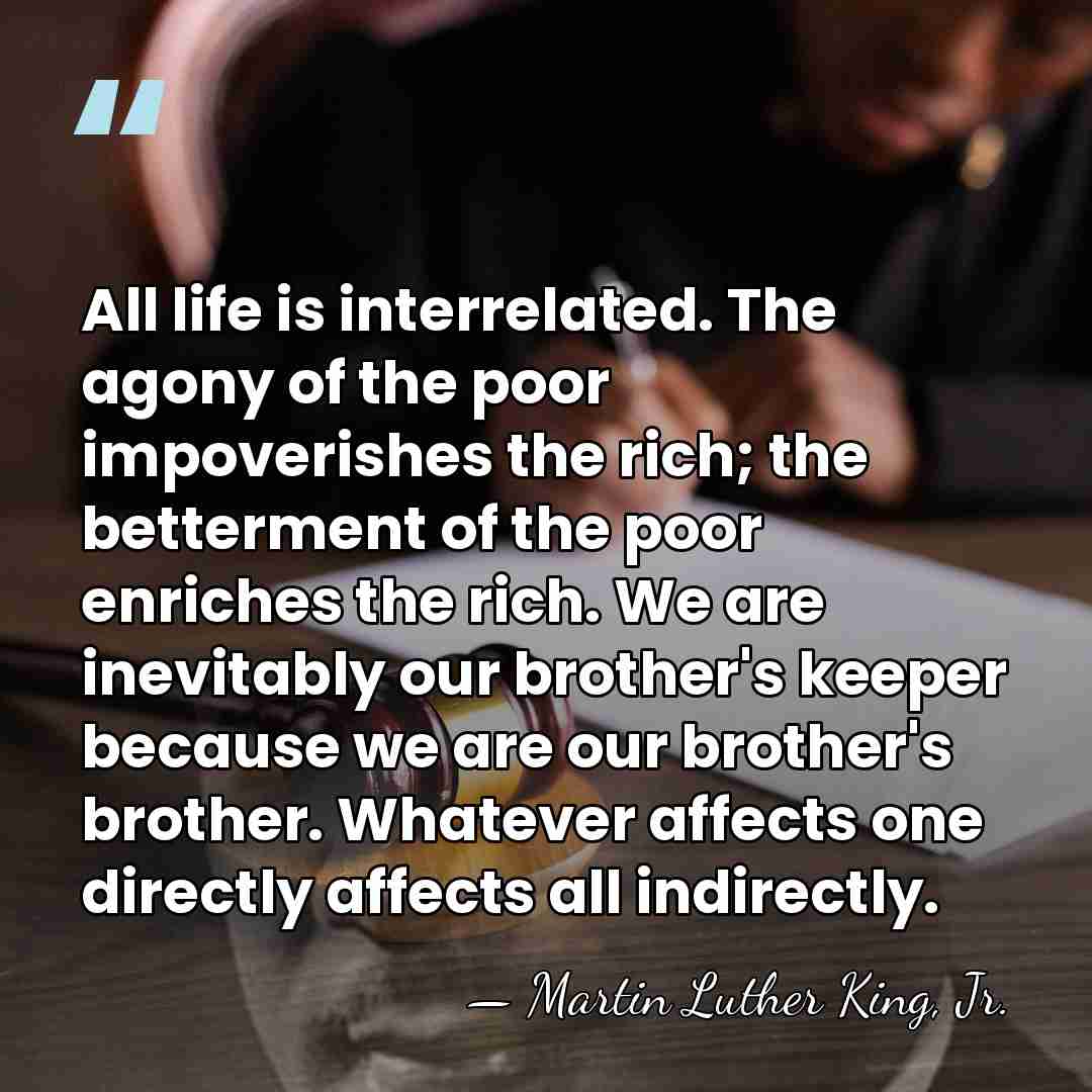All life is interrelated. The agony of the poor impoverishes the rich;&hellip; - Martin Luther King, Jr.