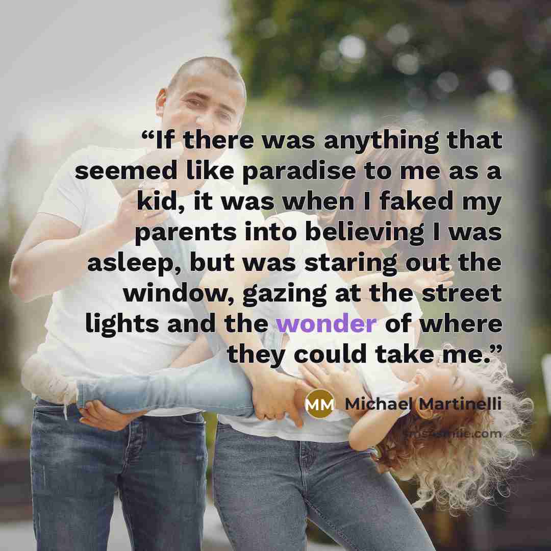 “If there was anything that seemed like paradise to me as a kid, it was when I faked my parents into believing I was asleep, but was staring out the window, gazing at the street lights and the wonder of where they could take me.” quote by Michael Martinelli
